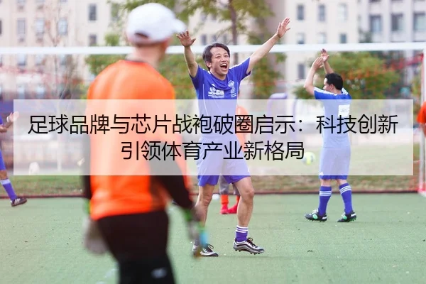 足球品牌与芯片战袍破圈启示：科技创新引领体育产业新格局
